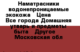 Наматрасники водонепроницаемые экокожа › Цена ­ 1 602 - Все города Домашняя утварь и предметы быта » Другое   . Московская обл.